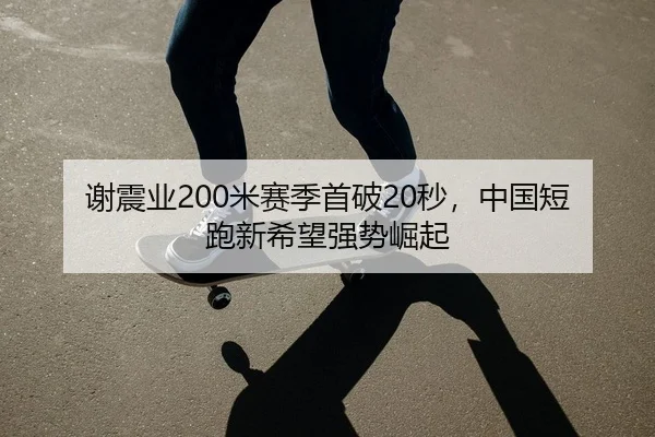 谢震业200米赛季首破20秒，中国短跑新希望强势崛起